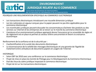 ENVIRONNEMENT
JURIDIQUE RELATIF AU E COMMERCE
POURQUOI UNE REGLEMENTATION SPECIFIQUE AU COMMERCE ELECTRONIQUE
• Les transactions électroniques introduisent une nouvelle dimension juridique
• Les lois nationales en vigueur conçues pour le papier peuvent ne pas être applicables pour le
commerce électronique
• Les incertitudes juridiques peuvent dissuader les consommateurs d’acheter des produits ou des
services sur internet et les entreprises de se lancer sur le marché du commerce électronique
• L’existence d’un environnement juridique approprié donne l’assurance qu’un ensemble de règles et
de règlement est en place et permet au secteur d’être concurrentiel et favoris la croissance
économique
Renforcement de la confiance et de la sécurité par :
• L’authentification et la sureté des documents électroniques
• La reconnaissance de la validité des messages électroniques et une garantie de l’égalité de
traitement entre utilisateurs de documents papiers et usagers de l’internet
HISTORIQUE
• Salon EBIT de 2010 avec une conférence sur le commerce électronique
• Projet de mise en place du Comité de Pilotage pour le Développement du Commerce Electronique
• Etat des lieux du cadre juridique impactant le commerce électronique
• Projet de loi sur les transactions électroniques
 