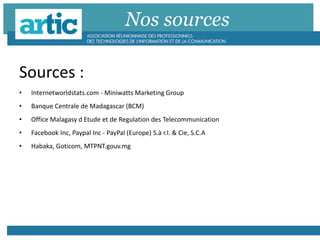 Nos sources
Sources :
• Internetworldstats.com - Miniwatts Marketing Group
• Banque Centrale de Madagascar (BCM)
• Office Malagasy d Etude et de Regulation des Telecommunication
• Facebook Inc, Paypal Inc - PayPal (Europe) S.à r.l. & Cie, S.C.A
• Habaka, Goticom, MTPNT.gouv.mg
 