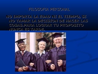 FILOSOFIA PERSONALFILOSOFIA PERSONAL
NO IMPORTA LA EDAD NI EL TIEMPO, SINO IMPORTA LA EDAD NI EL TIEMPO, SI
NO TAMAR LA DECISION DE HACER LASNO TAMAR LA DECISION DE HACER LAS
COSAS.PARA LOGRAR TU PROPOSITOCOSAS.PARA LOGRAR TU PROPOSITO
NUNCA ES TARDE.NUNCA ES TARDE.
 