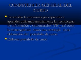 COMPETENCIA GENERAL DELCOMPETENCIA GENERAL DEL
CURSOCURSO
 Desarrollar la autonomía para aprender aDesarrollar la autonomía para aprender a
aprender utilizando ampliamente las tecnologíasaprender utilizando ampliamente las tecnologías
de información y comunicación (TIC), así como de información y comunicación (TIC), así como 
la metacognición  como una estrategia   en lala metacognición  como una estrategia   en la
elaboración del  portafolio de curso.elaboración del  portafolio de curso.
 Elaborar portafolio de cursoElaborar portafolio de curso
 