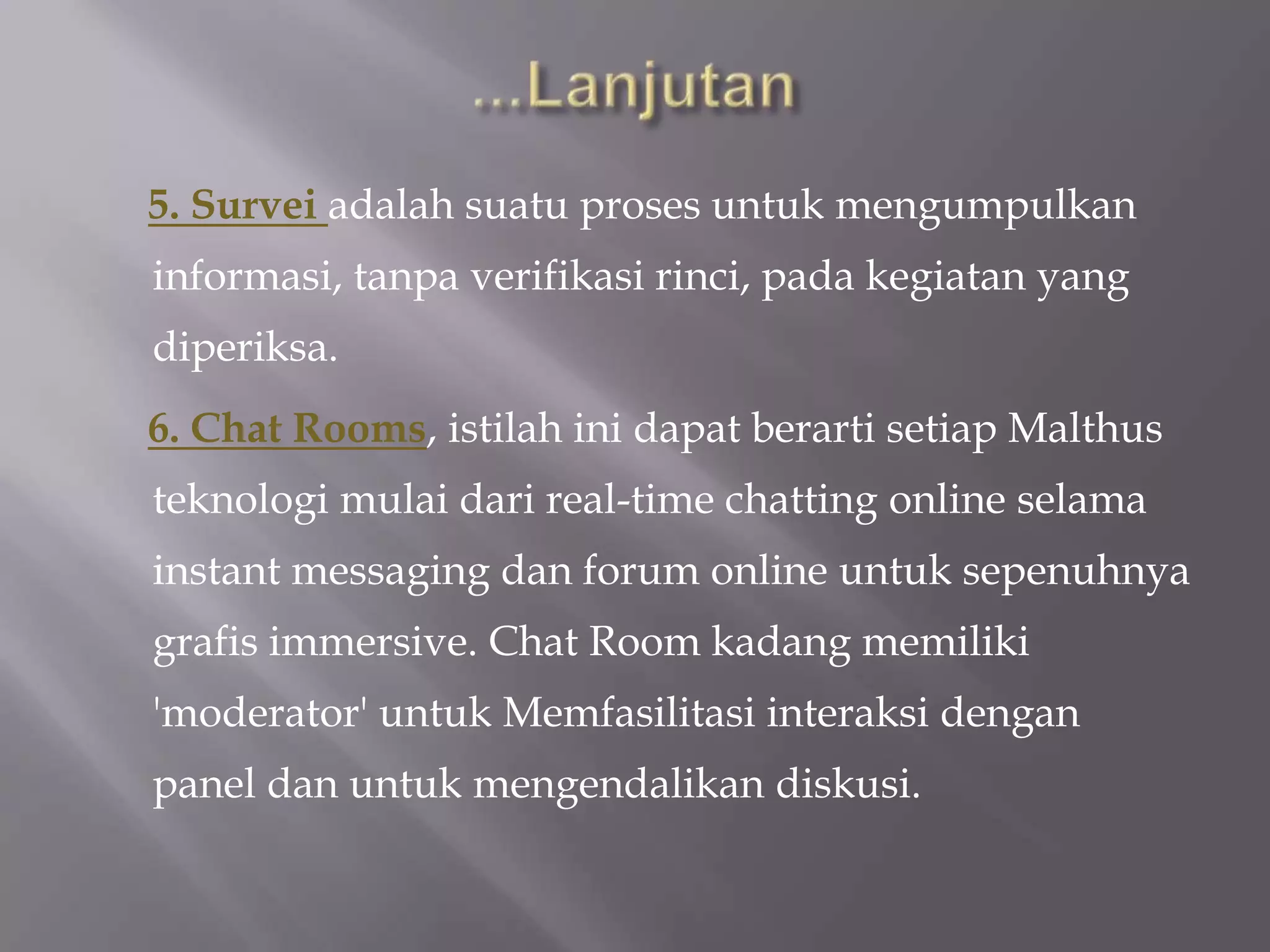 5. Survei adalah suatu proses untuk mengumpulkan
informasi, tanpa verifikasi rinci, pada kegiatan yang
diperiksa.
6. Chat Rooms, istilah ini dapat berarti setiap Malthus
teknologi mulai dari real-time chatting online selama
instant messaging dan forum online untuk sepenuhnya
grafis immersive. Chat Room kadang memiliki
'moderator' untuk Memfasilitasi interaksi dengan
panel dan untuk mengendalikan diskusi.
 