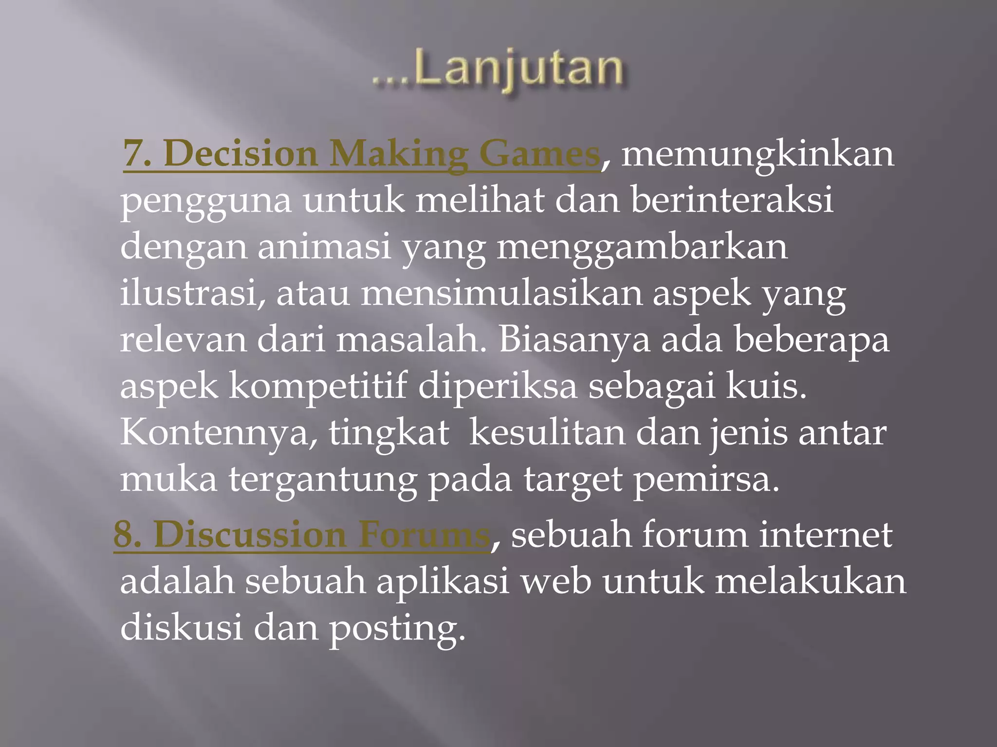 7. Decision Making Games, memungkinkan
pengguna untuk melihat dan berinteraksi
dengan animasi yang menggambarkan
ilustrasi, atau mensimulasikan aspek yang
relevan dari masalah. Biasanya ada beberapa
aspek kompetitif diperiksa sebagai kuis.
Kontennya, tingkat kesulitan dan jenis antar
muka tergantung pada target pemirsa.
8. Discussion Forums, sebuah forum internet
adalah sebuah aplikasi web untuk melakukan
diskusi dan posting.
 