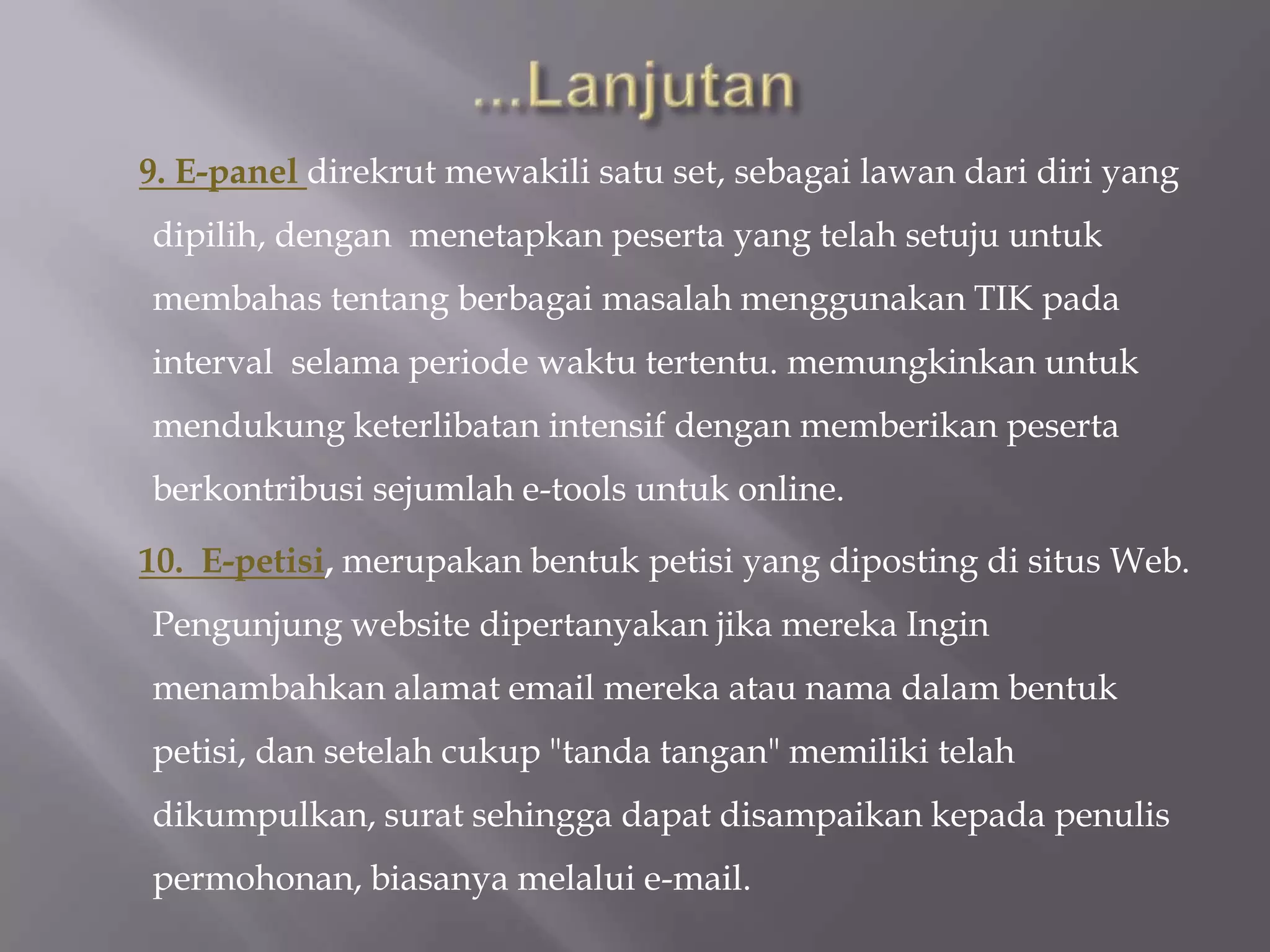 9. E-panel direkrut mewakili satu set, sebagai lawan dari diri yang
dipilih, dengan menetapkan peserta yang telah setuju untuk
membahas tentang berbagai masalah menggunakan TIK pada
interval selama periode waktu tertentu. memungkinkan untuk
mendukung keterlibatan intensif dengan memberikan peserta
berkontribusi sejumlah e-tools untuk online.

10. E-petisi, merupakan bentuk petisi yang diposting di situs Web.
Pengunjung website dipertanyakan jika mereka Ingin
menambahkan alamat email mereka atau nama dalam bentuk
petisi, dan setelah cukup "tanda tangan" memiliki telah
dikumpulkan, surat sehingga dapat disampaikan kepada penulis
permohonan, biasanya melalui e-mail.
 