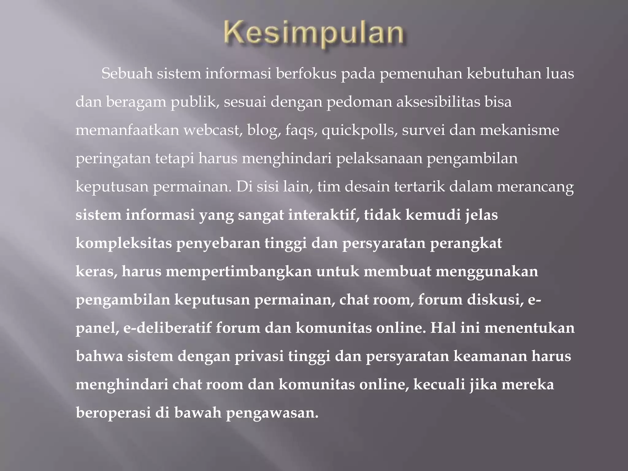 Sebuah sistem informasi berfokus pada pemenuhan kebutuhan luas
dan beragam publik, sesuai dengan pedoman aksesibilitas bisa
memanfaatkan webcast, blog, faqs, quickpolls, survei dan mekanisme
peringatan tetapi harus menghindari pelaksanaan pengambilan
keputusan permainan. Di sisi lain, tim desain tertarik dalam merancang
sistem informasi yang sangat interaktif, tidak kemudi jelas
kompleksitas penyebaran tinggi dan persyaratan perangkat
keras, harus mempertimbangkan untuk membuat menggunakan
pengambilan keputusan permainan, chat room, forum diskusi, e-
panel, e-deliberatif forum dan komunitas online. Hal ini menentukan
bahwa sistem dengan privasi tinggi dan persyaratan keamanan harus
menghindari chat room dan komunitas online, kecuali jika mereka
beroperasi di bawah pengawasan.
 