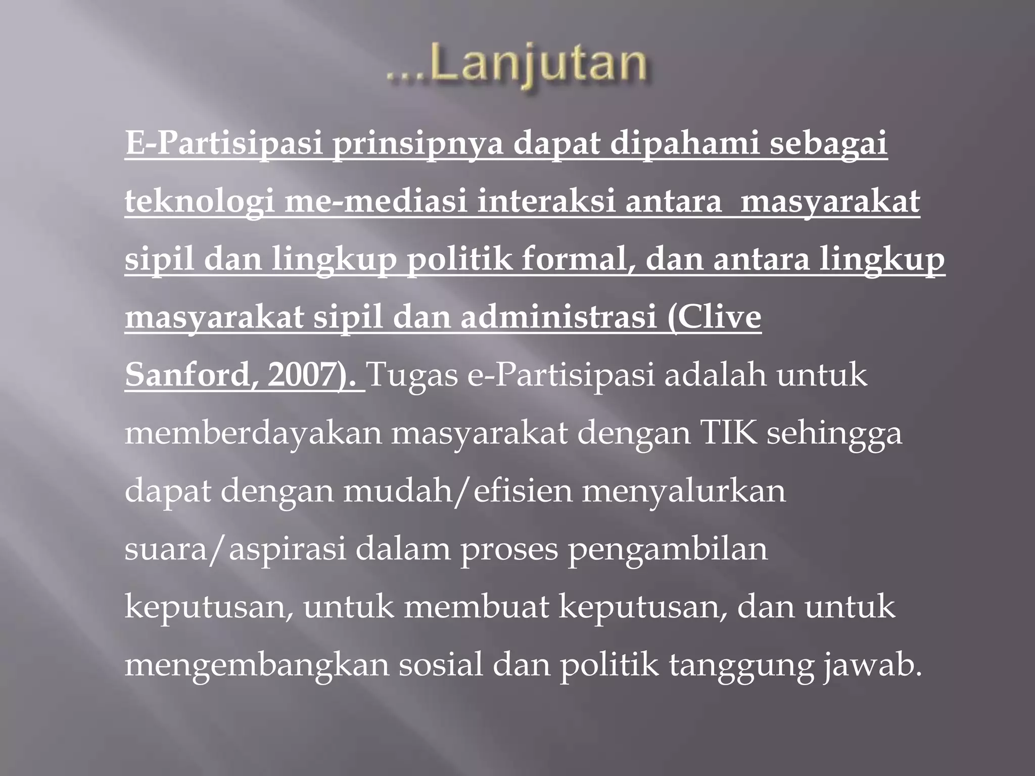 E-Partisipasi prinsipnya dapat dipahami sebagai
teknologi me-mediasi interaksi antara masyarakat
sipil dan lingkup politik formal, dan antara lingkup
masyarakat sipil dan administrasi (Clive
Sanford, 2007). Tugas e-Partisipasi adalah untuk
memberdayakan masyarakat dengan TIK sehingga
dapat dengan mudah/efisien menyalurkan
suara/aspirasi dalam proses pengambilan
keputusan, untuk membuat keputusan, dan untuk
mengembangkan sosial dan politik tanggung jawab.
 