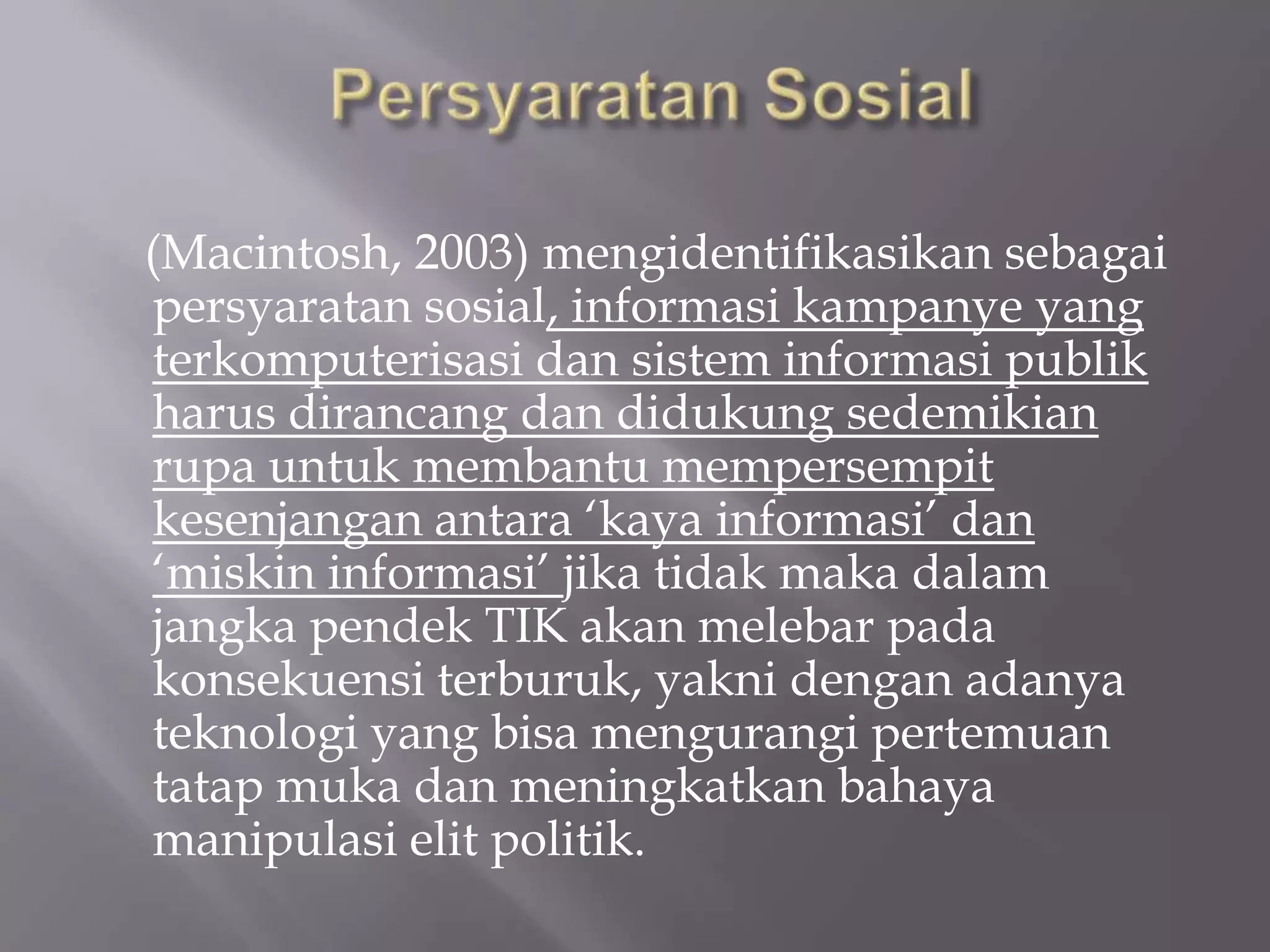 (Macintosh, 2003) mengidentifikasikan sebagai
persyaratan sosial, informasi kampanye yang
terkomputerisasi dan sistem informasi publik
harus dirancang dan didukung sedemikian
rupa untuk membantu mempersempit
kesenjangan antara ‘kaya informasi’ dan
‘miskin informasi’ jika tidak maka dalam
jangka pendek TIK akan melebar pada
konsekuensi terburuk, yakni dengan adanya
teknologi yang bisa mengurangi pertemuan
tatap muka dan meningkatkan bahaya
manipulasi elit politik.
 