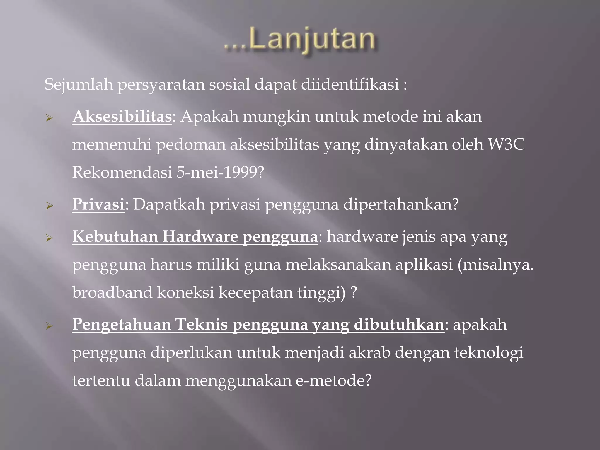 Sejumlah persyaratan sosial dapat diidentifikasi :
   Aksesibilitas: Apakah mungkin untuk metode ini akan
    memenuhi pedoman aksesibilitas yang dinyatakan oleh W3C
    Rekomendasi 5-mei-1999?
   Privasi: Dapatkah privasi pengguna dipertahankan?
   Kebutuhan Hardware pengguna: hardware jenis apa yang
    pengguna harus miliki guna melaksanakan aplikasi (misalnya.
    broadband koneksi kecepatan tinggi) ?
   Pengetahuan Teknis pengguna yang dibutuhkan: apakah
    pengguna diperlukan untuk menjadi akrab dengan teknologi
    tertentu dalam menggunakan e-metode?
 