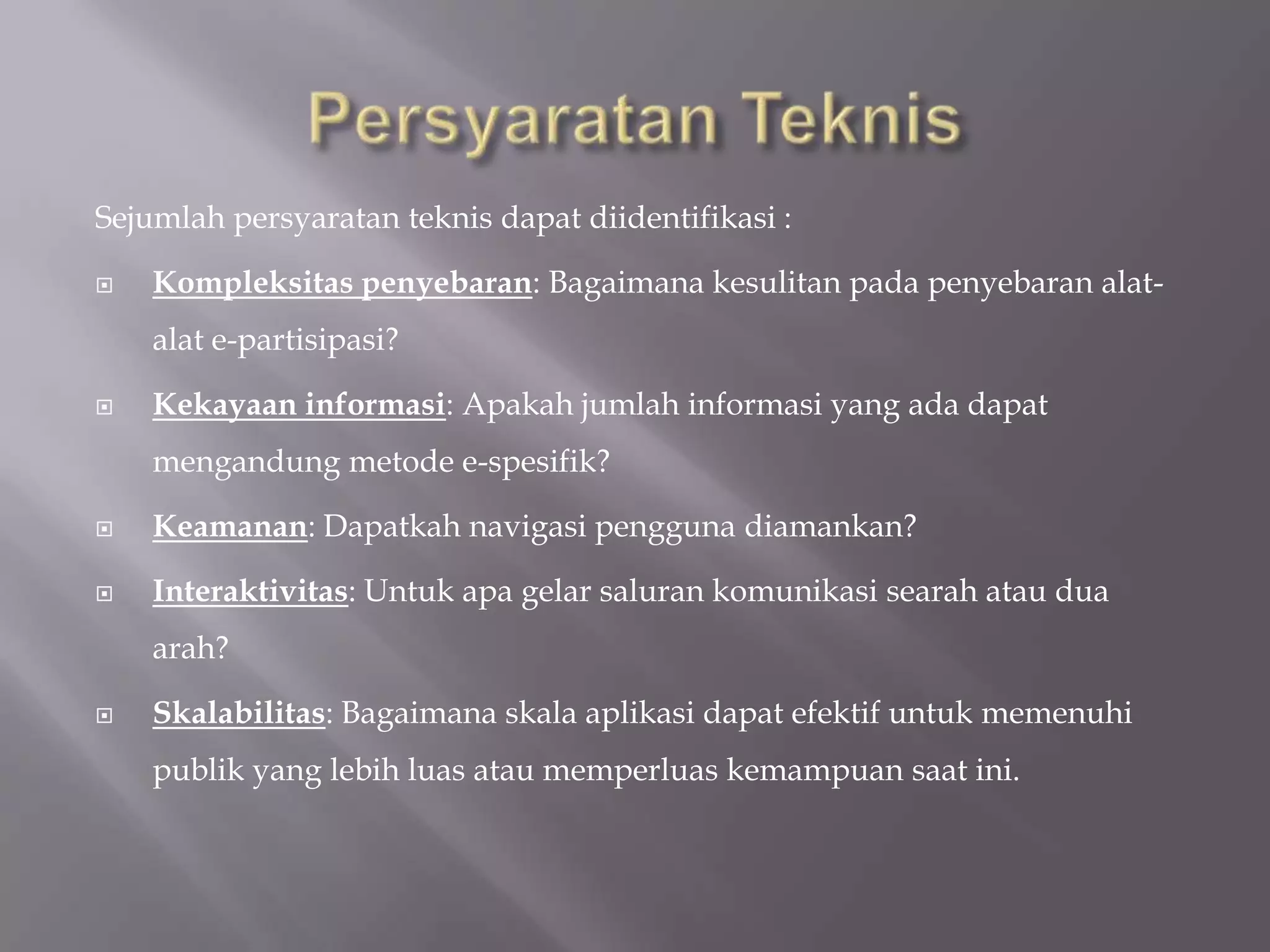 Sejumlah persyaratan teknis dapat diidentifikasi :

   Kompleksitas penyebaran: Bagaimana kesulitan pada penyebaran alat-
    alat e-partisipasi?

   Kekayaan informasi: Apakah jumlah informasi yang ada dapat
    mengandung metode e-spesifik?

   Keamanan: Dapatkah navigasi pengguna diamankan?

   Interaktivitas: Untuk apa gelar saluran komunikasi searah atau dua
    arah?

   Skalabilitas: Bagaimana skala aplikasi dapat efektif untuk memenuhi
    publik yang lebih luas atau memperluas kemampuan saat ini.
 
