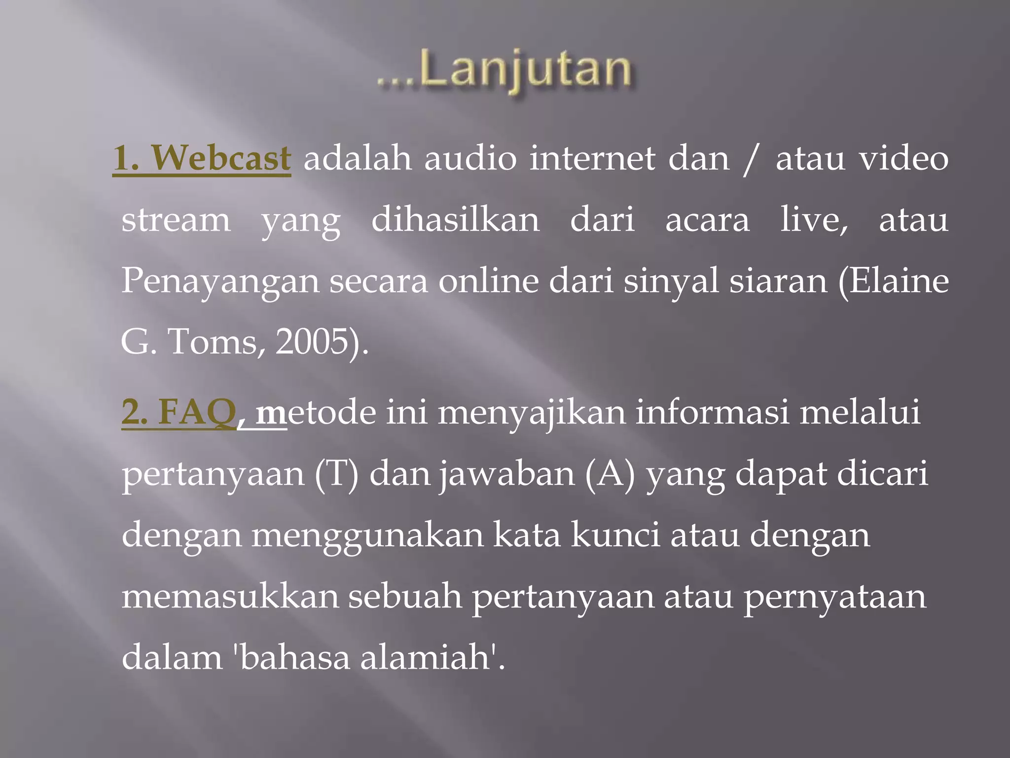 1. Webcast adalah audio internet dan / atau video
stream yang dihasilkan dari acara live, atau
Penayangan secara online dari sinyal siaran (Elaine
G. Toms, 2005).
2. FAQ, metode ini menyajikan informasi melalui
pertanyaan (T) dan jawaban (A) yang dapat dicari
dengan menggunakan kata kunci atau dengan
memasukkan sebuah pertanyaan atau pernyataan
dalam 'bahasa alamiah'.
 
