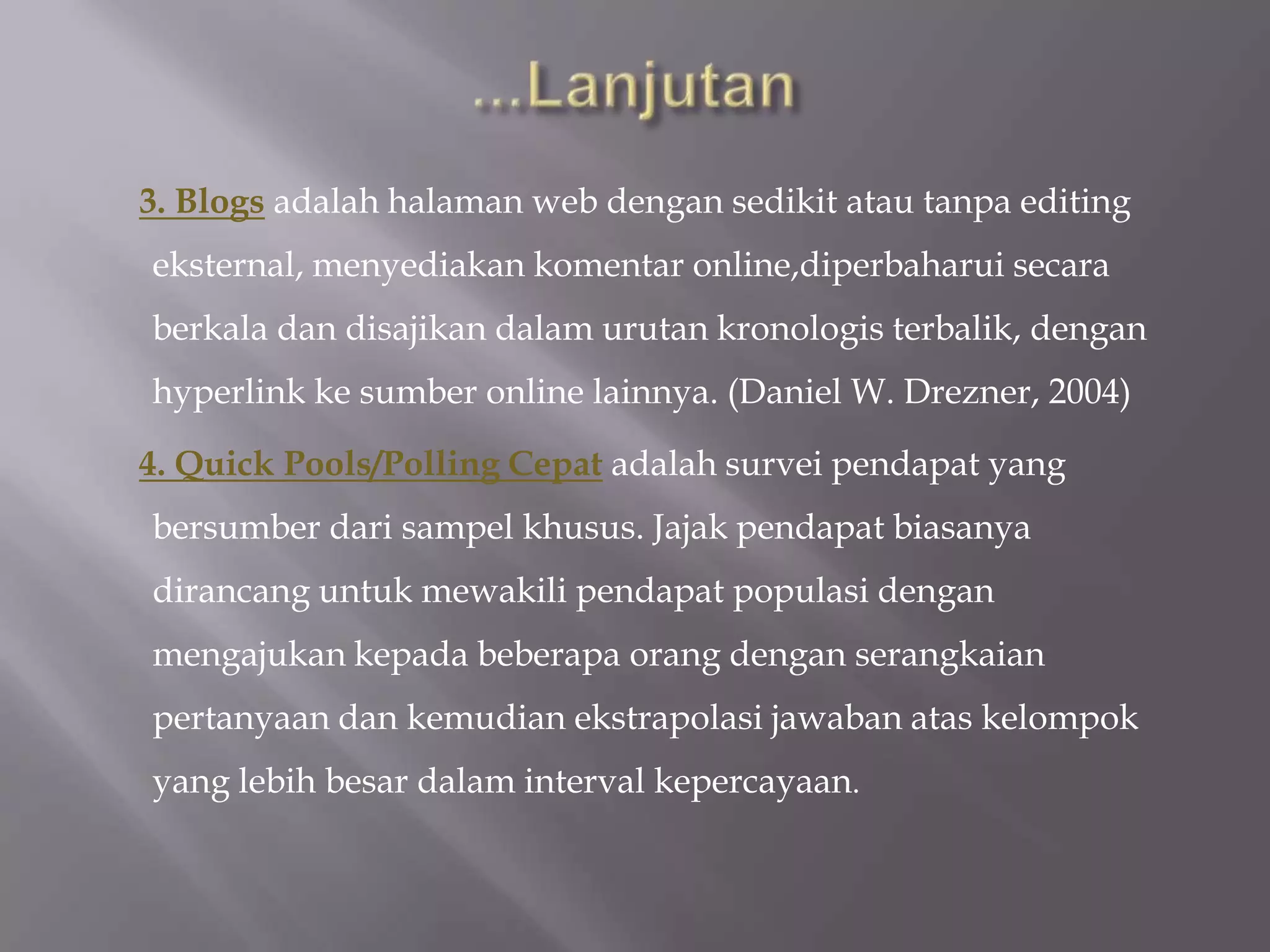 3. Blogs adalah halaman web dengan sedikit atau tanpa editing
eksternal, menyediakan komentar online,diperbaharui secara
berkala dan disajikan dalam urutan kronologis terbalik, dengan
hyperlink ke sumber online lainnya. (Daniel W. Drezner, 2004)

4. Quick Pools/Polling Cepat adalah survei pendapat yang
bersumber dari sampel khusus. Jajak pendapat biasanya
dirancang untuk mewakili pendapat populasi dengan
mengajukan kepada beberapa orang dengan serangkaian
pertanyaan dan kemudian ekstrapolasi jawaban atas kelompok
yang lebih besar dalam interval kepercayaan.
 