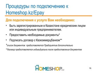 Процедуры по подключению к  Homeshop.kz/Epay Для подключения к услуге Вам необходимо: Быть зарегистрированным в Казахстане юридическим лицом или индивидуальным предпринимателем. Предоставить необходимые документы* Подписать договор с Казкоммерцбанком** * список документов  предоставляется Предприятию дополнительно **договор предоставляется индивидуально после предоставления документов 
