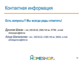 Контактная информация Есть вопросы? Мы всегда рады ответить! Дусипов Шокан   – тел.:330-00-22, 2585-145 вн. 57789  , e-mail: shdussipov@kkb.kz  Айнур   Шалаганова   - тел.: 330-00-22,  2-585-1 4 5  вн. 58202,  e - mail: ashalaganova@kkb.kz 