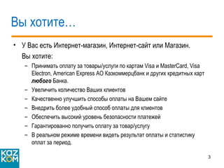 Вы хотите… У Вас есть Интернет-магазин, Интернет-сайт или Магазин. Вы хотите: Принимать оплату за товары/услуги по картам  Visa  и  MasterCard, Visa Electron ,  American Express  АО Казкоммерцбанк и других кредитных карт  любого   Банка . Увеличить количество Ваших клиентов Качественно улучшить способы оплаты на Вашем сайте  Внедрить более удобный способ оплаты для клиентов Обеспечить высокий уровень безопасности платежей Гарантированно получить оплату за товар/услугу В реальном режиме времени видеть результат оплаты и статистику оплат за период. 