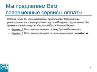Мы предлагаем Вам современные сервисы оплаты Сегодня только АО «Казкоммерцбанк» предоставляет Предприятиям, реализующим свои товары/услуги посредством Интернет следующие способы приема платежей по картам  Visa ,  MasterCard  и  American Express: Вариант 1:  Оплата по картам через систему  Epay  на Вашем сайте Вариант 2 : Оплата по картам через Интернет-гипермаркет  Homeshop.kz 