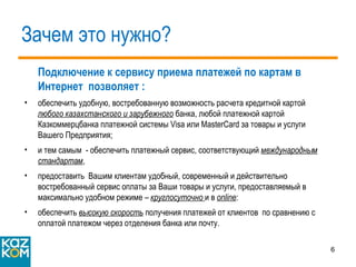 Зачем это нужно? Подключение к сервису приема платежей по картам в Интернет  позволяет : обеспечить удобную, востребованную возможность расчета кредитной картой  любого казахстан с кого и зарубежного  банка, любой платежной картой Казкоммерцбанка платежной системы  Visa  или  MasterCard  за товары и услуги Вашего Предприятия; и тем самым  - обеспечить платежный сервис, соответствующий  международным стандартам , предоставить  Вашим клиентам удобный, современный и действительно востребованный сервис оплаты за Ваши товары и услуги, предоставляемый в максимально удобном режиме –  круглосуточно  и в  online : обеспечить  высокую скорость  получения платежей от клиентов  по сравнению с оплатой платежом через отделения банка или почту. 