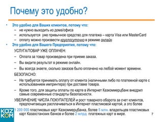 Почему это удобно? Это удобно для Ваших клиентов, потому что: не нужно выходить из дома/офиса используется  уже привычное средство для платежа – карта  Visa  или  MasterCard оплату можно произвести  круглосуточно  в режиме  онлайн Это удобно для Вашего Предприятия, потому что: УСЛУГА/ТОВАР УЖЕ ОПЛАЧЕН:  Оплата за товар произведена при приеме заказа.  Вы видите результат в режиме онлайн.  Вы всегда знаете, сколько заказов было оплачено на любой момент времени. БЕЗОПАСНО:  Не требуется принимать оплату от клиента (наличными либо по платежной карте с использованием импринтера) при доставке товара. Кроме того, для защиты оплаты по карте в Интернет Казкоммерцбанк внедрил самые современные стандарты безопасности. УВЕЛИЧЕНИЕ ЧИСЛА ПОКУПАТЕЛЕЙ и рост товарного оборота за счет клиентов,  предпочитающих расплачиваться в Интернет пластиковой картой, а это более  1 200 000  пластиковых карт Казкоммерцбанка, более  5 млн.  владельцев пластиковых карт Казахстанских банков и более  2  млрд .  платежных карт в мире. 