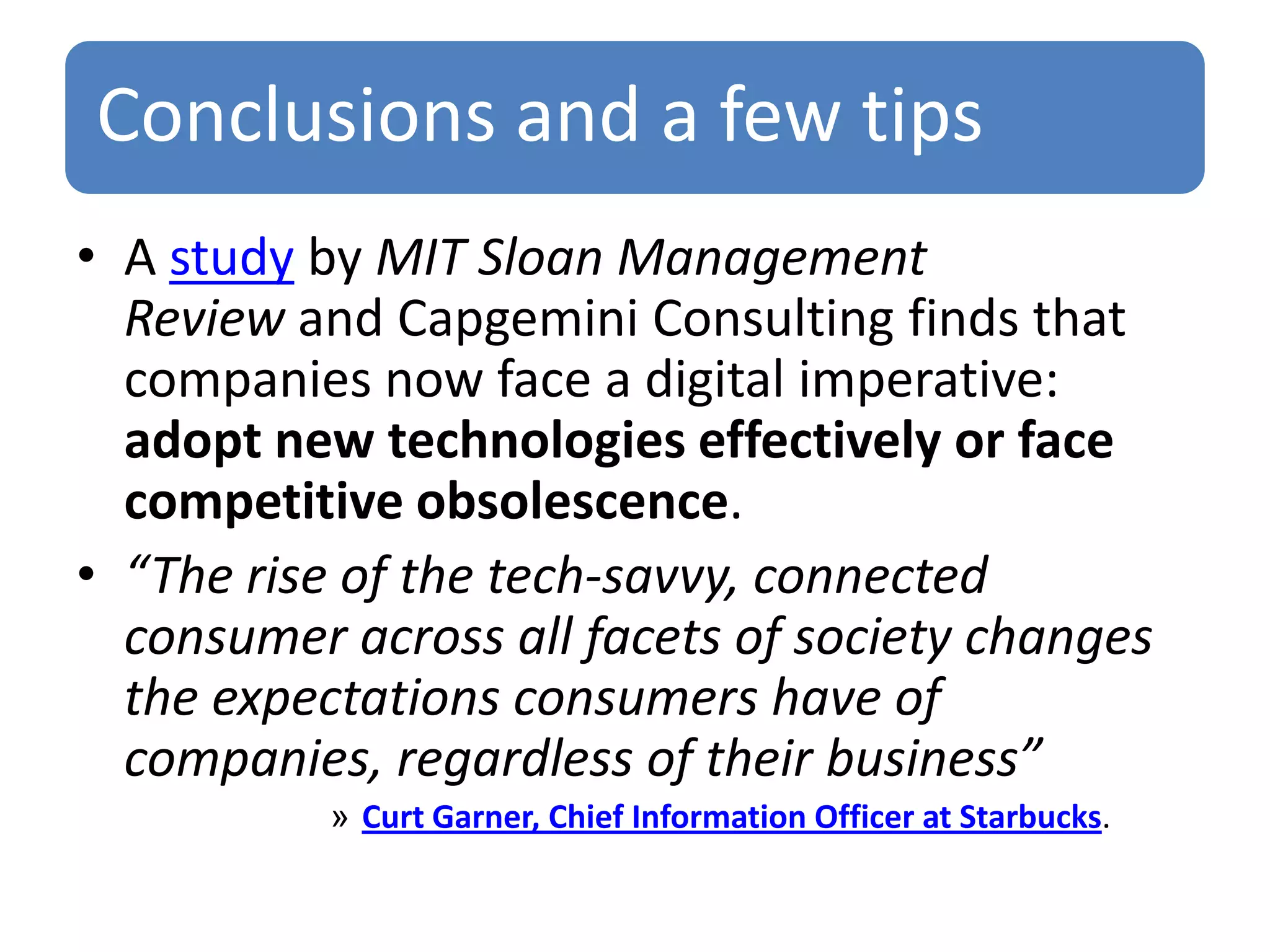 Conclusions and a few tips
• A study by MIT Sloan Management
Review and Capgemini Consulting finds that
companies now face a digital imperative:
adopt new technologies effectively or face
competitive obsolescence.
• “The rise of the tech-savvy, connected
consumer across all facets of society changes
the expectations consumers have of
companies, regardless of their business”
» Curt Garner, Chief Information Officer at Starbucks.

 