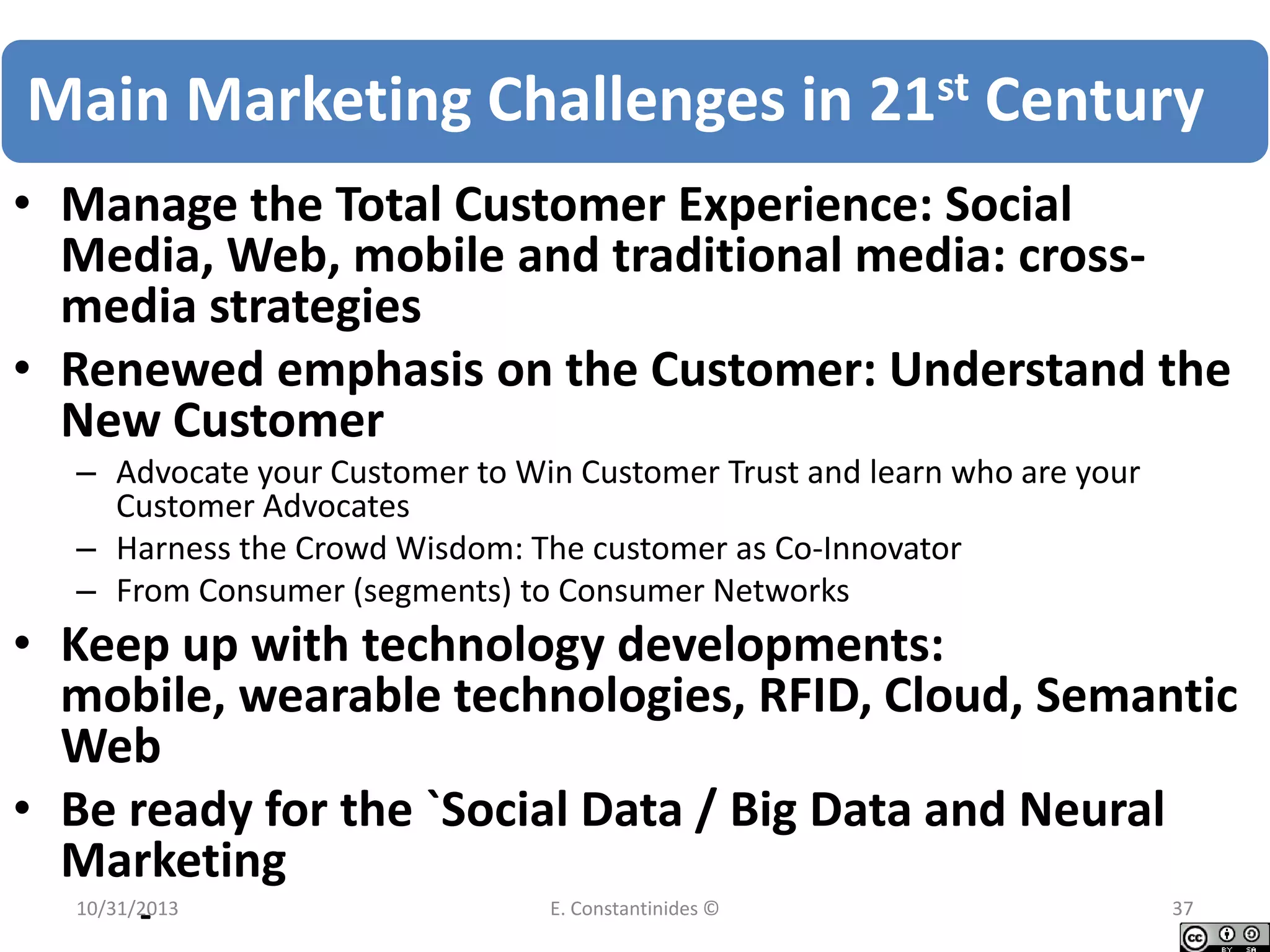 Main Marketing Challenges in 21st Century
• Manage the Total Customer Experience: Social
Media, Web, mobile and traditional media: crossmedia strategies
• Renewed emphasis on the Customer: Understand the
New Customer
– Advocate your Customer to Win Customer Trust and learn who are your
Customer Advocates
– Harness the Crowd Wisdom: The customer as Co-Innovator
– From Consumer (segments) to Consumer Networks

• Keep up with technology developments:
mobile, wearable technologies, RFID, Cloud, Semantic
Web
• Be ready for the `Social Data / Big Data and Neural
Marketing
-

10/31/2013

E. Constantinides ©

37

 