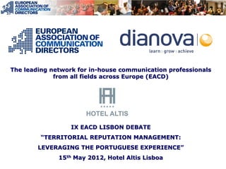 The leading network for in-house communication professionals
             from all fields across Europe (EACD)




                  IX EACD LISBON DEBATE
         “TERRITORIAL REPUTATION MANAGEMENT:
        LEVERAGING THE PORTUGUESE EXPERIENCE”
              15th May 2012, Hotel Altis Lisboa
 