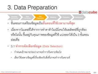 http://dataminingtrend.com http://facebook.com/datacube.th
• ขั้นตอนการเตรียมข้อมูลเป็นขั้นตอนที่ใช้เวลานานที่สุด
• เนื่องจากโมเดลที่ได้จากการทำดาต้าไมน์นิ่งจะให้ผลลัพทธ์ที่ถูกต้อง
หรือไม่นั้น ขึ้นอยู่กับคุณภาพของข้อมูลที่ใช้ แบ่งออกได้เป็น 3 ขั้นตอน
ย่อยคือ
• 3.1 ทำการคัดเลือกข้อมูล (Data Selection) 
• กำหนดเป้าหมายก่อนว่าเราจะทำการวิเคราะห์อะไร
• เลือกใช้เฉพาะข้อมูลที่เกี่ยวข้องกับสิ่งที่เราจะทำการวิเคราะห์
Business
Understanding	
Data
Understanding	
Data
Preparation	
Modeling Evaluation Deployment
3. Data Preparation
101
 