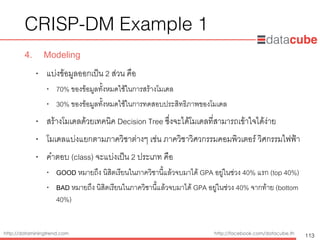 http://dataminingtrend.com http://facebook.com/datacube.th
CRISP-DM Example 1
4. Modeling
• แบ่งข้อมูลออกเป็น 2 ส่วน คือ
• 70% ของข้อมูลทั้งหมดใช้ในการสร้างโมเดล
• 30% ของข้อมูลทั้งหมดใช้ในการทดสอบประสิทธิภาพของโมเดล
• สร้างโมเดลด้วยเทคนิค Decision Tree ซึ่งจะได้โมเดลที่สามารถเข้าใจได้ง่าย
• โมเดลแบ่งแยกตามภาควิชาต่างๆ เช่น ภาควิชาวิศวกรรมคอมพิวเตอร์ วิศกรรมไฟฟ้า
• คำตอบ (class) จะแบ่งเป็น 2 ประเภท คือ
• GOOD หมายถึง นิสิตเรียนในภาควิชานี้แล้วจบมาได้ GPA อยู่ในช่วง 40% แรก (top 40%)
• BAD หมายถึง นิสิตเรียนในภาควิชานี้แล้วจบมาได้ GPA อยู่ในช่วง 40% จากท้าย (bottom
40%)
113
 