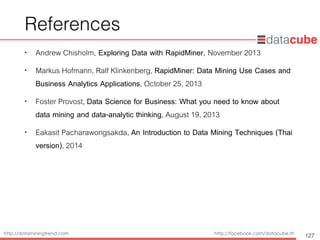http://dataminingtrend.com http://facebook.com/datacube.th
References
• Andrew Chisholm, Exploring Data with RapidMiner, November 2013
• Markus Hofmann, Ralf Klinkenberg, RapidMiner: Data Mining Use Cases and
Business Analytics Applications, October 25, 2013
• Foster Provost, Data Science for Business: What you need to know about
data mining and data-analytic thinking, August 19, 2013
• Eakasit Pacharawongsakda, An Introduction to Data Mining Techniques (Thai
version), 2014
127
 