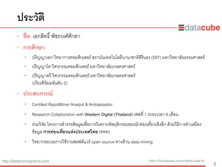 http://dataminingtrend.com http://facebook.com/datacube.th
ประวัติ
• ชื่อ: เอกสิทธิ์ พัชรวงศ์ศักดา
• การศึกษา:
• ปริญญาเอก วิทยาการคอมพิวเตอร์ สถาบันเทคโนโลยีนานาชาติสิรินธร (SIIT) มหาวิทยาลัยธรรมศาสตร์
• ปริญญาโท วิศวกรรมคอมพิวเตอร์ มหาวิทยาลัยเกษตรศาสตร์
• ปริญญาตรี วิศวกรรมคอมพิวเตอร์ มหาวิทยาลัยเกษตรศาสตร์  
(เกียรตินิยมอันดับ 2)
• ประสบการณ์
• Certiﬁed RapidMiner Analyst & Ambassador
• Research Collaboration with Western Digital (Thailand) เฟสที่ 1 ระยะเวลา 6 เดือน
• ร่วมวิจัย โครงการสํารวจข้อมูลเพื่อการวิเคราะห์พฤติกรรมของนักท่องเที่ยวเชิงลึก ด้วยวิธีการทําเหมือง
ข้อมูล การท่องเที่ยวแห่งประเทศไทย (ททท)
• วิทยากรอบรมการใช้งานซอฟต์แวร์ open source ทางด้าน data mining
2
 