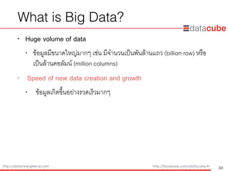 http://dataminingtrend.com http://facebook.com/datacube.th
What is Big Data?
• Huge volume of data
• ข้อมูลมีขนาดใหญ่มากๆ เช่น มีจำนวนเป็นพันล้านแถว (billion row) หรือ
เป็นล้านคอลัมน์ (million columns)
• Speed of new data creation and growth
• ข้อมูลเกิดขึ้นอย่างรวดเร็วมากๆ
34
 