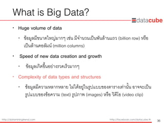 http://dataminingtrend.com http://facebook.com/datacube.th
What is Big Data?
• Huge volume of data
• ข้อมูลมีขนาดใหญ่มากๆ เช่น มีจำนวนเป็นพันล้านแถว (billion row) หรือ
เป็นล้านคอลัมน์ (million columns)
• Speed of new data creation and growth
• ข้อมูลเกิดขึ้นอย่างรวดเร็วมากๆ
• Complexity of data types and structures
• ข้อมูลมีความหลากหลาย ไม่ได้อยู่ในรูปแบบของตารางเท่านั้น อาจจะเป็น
รูปแบบของข้อความ (text) รูปภาพ (images) หรือ วิดีโอ (video clip)
36
 