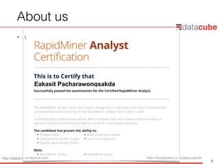 http://dataminingtrend.com http://facebook.com/datacube.th
About us
• 
4
RapidMiner Analyst
Certification
This is to Certify that
Successfully passed the examination for the Certified RapidMiner Analyst.
The RapidMiner Analyst certification level is designed for individuals who wish to demonstrate
a fundamental understanding of how RapidMiner software works and is used.
Certified Analyst professionals will be able to prepare data and create predictive models in
standard data environments typically found within most analyst positions.
The candidate has proven the ability to:
 Prepare data  Build predictive models
 Evaluate the model’s quality  Score new data sets
 Deploy data mining models
With:
 RapidMiner Studio  RapidMiner Server
Date:
Eakasit Pacharawongsakda
August 13, 2014
 