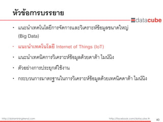 http://dataminingtrend.com http://facebook.com/datacube.th
• แนะนำเทคโนโลยีการจัดการและวิเคราะห์ข้อมูลขนาดใหญ่  
(Big Data)
• แนะนำเทคโนโลยี Internet of Things (IoT)
• แนะนำเทคนิคการวิเคราะห์ข้อมูลด้วยดาต้า ไมน์นิง
• ตัวอย่างการประยุกต์ใช้งาน
• กระบวนการมาตรฐานในการวิเคราะห์ข้อมูลด้วยเทคนิคดาต้า ไมน์นิง
หัวข้อการบรรยาย
40
 
