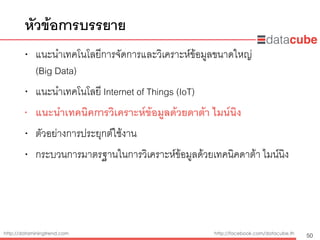 http://dataminingtrend.com http://facebook.com/datacube.th
• แนะนำเทคโนโลยีการจัดการและวิเคราะห์ข้อมูลขนาดใหญ่  
(Big Data)
• แนะนำเทคโนโลยี Internet of Things (IoT)
• แนะนำเทคนิคการวิเคราะห์ข้อมูลด้วยดาต้า ไมน์นิง
• ตัวอย่างการประยุกต์ใช้งาน
• กระบวนการมาตรฐานในการวิเคราะห์ข้อมูลด้วยเทคนิคดาต้า ไมน์นิง
หัวข้อการบรรยาย
50
 