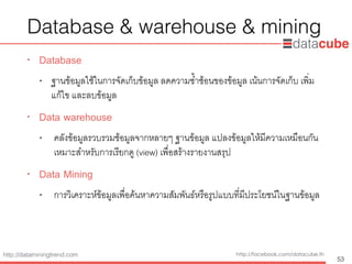 http://dataminingtrend.com http://facebook.com/datacube.th
Database & warehouse & mining
• Database
• ฐานข้อมูลใช้ในการจัดเก็บข้อมูล ลดความซ้ำซ้อนของข้อมูล เน้นการจัดเก็บ เพ่ิม
แก้ไข และลบข้อมูล
• Data warehouse
• คลังข้อมูลรวบรวมช้อมูลจากหลายๆ ฐานข้อมูล แปลงข้อมูลให้มีความเหมือนกัน
เหมาะสำหรับการเรียกดู (view) เพื่อสร้างรายงานสรุป
• Data Mining
• การวิเคราะห์ข้อมูลเพื่อค้นหาความสัมพันธ์หรือรูปแบบที่มีประโยชน์ในฐานข้อมูล
53
 