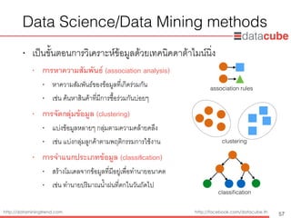 http://dataminingtrend.com http://facebook.com/datacube.th
• เป็นขั้นตอนการวิเคราะห์ข้อมูลด้วยเทคนิคดาต้าไมน์นิ่ง
• การหาความสัมพันธ์ (association analysis)
• หาความสัมพันธ์ของข้อมูลที่เกิดร่วมกัน
• เช่น ค้นหาสินค้าที่มีการซื้อร่วมกันบ่อยๆ
• การจัดกลุ่มข้อมูล (clustering)
• แบ่งข้อมูลหลายๆ กลุ่มตามความคล้ายคลึง
• เช่น แบ่งกลุ่มลูกค้าตามพฤติกรรมการใช้งาน
• การจำแนกประเภทข้อมูล (classiﬁcation)
• สร้างโมเดลจากข้อมูลที่มีอยู่เพื่อทำนายอนาคต
• เช่น ทำนายปริมาณน้ำฝนที่ตกในวันถัดไป
Data Science/Data Mining methods
57
association rules
clustering
classiﬁcation
 