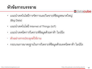 http://dataminingtrend.com http://facebook.com/datacube.th
• แนะนำเทคโนโลยีการจัดการและวิเคราะห์ข้อมูลขนาดใหญ่  
(Big Data)
• แนะนำเทคโนโลยี Internet of Things (IoT)
• แนะนำเทคนิคการวิเคราะห์ข้อมูลด้วยดาต้า ไมน์นิง
• ตัวอย่างการประยุกต์ใช้งาน
• กระบวนการมาตรฐานในการวิเคราะห์ข้อมูลด้วยเทคนิคดาต้า ไมน์นิง
หัวข้อการบรรยาย
81
 