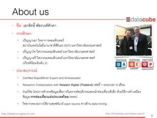 http://dataminingtrend.com http://facebook.com/datacube.th
About us
• ชื่อ: เอกสิทธิ์ พัชรวงศ์ศักดา
• การศึกษา:
• ปริญญาเอก วิทยาการคอมพิวเตอร์  
สถาบันเทคโนโลยีนานาชาติสิรินธร (SIIT) มหาวิทยาลัยธรรมศาสตร์
• ปริญญาโท วิศวกรรมคอมพิวเตอร์ มหาวิทยาลัยเกษตรศาสตร์
• ปริญญาตรี วิศวกรรมคอมพิวเตอร์ มหาวิทยาลัยเกษตรศาสตร์  
(เกียรตินิยมอันดับ 2)
• ประสบการณ์
• Certiﬁed RapidMiner Expert and Ambassador
• Research Collaboration with Western Digital (Thailand) เฟสที่ 1 ระยะเวลา 6 เดือน
• ร่วมวิจัย โครงการสํารวจข้อมูลเพื่อการวิเคราะห์พฤติกรรมของนักท่องเที่ยวเชิงลึก ด้วยวิธีการทําเหมือง
ข้อมูล การท่องเที่ยวแห่งประเทศไทย (ททท)
• วิทยากรอบรมการใช้งานซอฟต์แวร์ open source ทางด้าน data mining
2
 