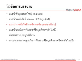 http://dataminingtrend.com http://facebook.com/datacube.th
• แนะนำข้อมูลขนาดใหญ่ (Big Data)
• แนะนำเทคโนโลยี Internet of Things (IoT)
• แนะนำเทคโนโลยีการจัดการข้อมูลขนาดใหญ่
• แนะนำเทคนิคการวิเคราะห์ข้อมูลด้วยดาต้า ไมน์นิง
• ตัวอย่างการประยุกต์ใช้งาน
• กระบวนการมาตรฐานในการวิเคราะห์ข้อมูลด้วยเทคนิคดาต้า ไมน์นิง
หัวข้อการบรรยาย
51
 