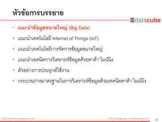 http://dataminingtrend.com http://facebook.com/datacube.th
• แนะนำข้อมูลขนาดใหญ่ (Big Data)
• แนะนำเทคโนโลยี Internet of Things (IoT)
• แนะนำเทคโนโลยีการจัดการข้อมูลขนาดใหญ่
• แนะนำเทคนิคการวิเคราะห์ข้อมูลด้วยดาต้า ไมน์นิง
• ตัวอย่างการประยุกต์ใช้งาน
• กระบวนการมาตรฐานในการวิเคราะห์ข้อมูลด้วยเทคนิคดาต้า ไมน์นิง
หัวข้อการบรรยาย
6
 
