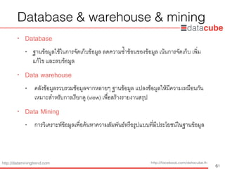 http://dataminingtrend.com http://facebook.com/datacube.th
Database & warehouse & mining
• Database
• ฐานข้อมูลใช้ในการจัดเก็บข้อมูล ลดความซ้ำซ้อนของข้อมูล เน้นการจัดเก็บ เพ่ิม
แก้ไข และลบข้อมูล
• Data warehouse
• คลังข้อมูลรวบรวมช้อมูลจากหลายๆ ฐานข้อมูล แปลงข้อมูลให้มีความเหมือนกัน
เหมาะสำหรับการเรียกดู (view) เพื่อสร้างรายงานสรุป
• Data Mining
• การวิเคราะห์ข้อมูลเพื่อค้นหาความสัมพันธ์หรือรูปแบบที่มีประโยชน์ในฐานข้อมูล
61
 