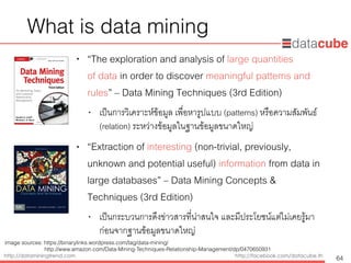 http://dataminingtrend.com http://facebook.com/datacube.th
What is data mining
• “The exploration and analysis of large quantities  
of data in order to discover meaningful patterns and
rules” – Data Mining Techniques (3rd Edition)
• เป็นการวิเคราะห์ข้อมูล เพื่อหารูปแบบ (patterns) หรือความสัมพันธ์
(relation) ระหว่างข้อมูลในฐานข้อมูลขนาดใหญ่
• “Extraction of interesting (non-trivial, previously,
unknown and potential useful) information from data in
large databases” – Data Mining Concepts &
Techniques (3rd Edition)
• เป็นกระบวนการดึงข่าวสารที่น่าสนใจ และมีประโยชน์แต่ไม่เคยรู้มา
ก่อนจากฐานข้อมูลขนาดใหญ่
64
image sources: https://binarylinks.wordpress.com/tag/data-mining/ 
http://www.amazon.com/Data-Mining-Techniques-Relationship-Management/dp/0470650931
 