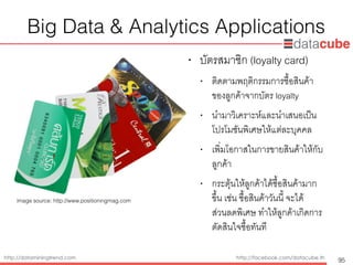 http://dataminingtrend.com http://facebook.com/datacube.th
Big Data & Analytics Applications
• บัตรสมาชิก (loyalty card)
• ติดตามพฤติกรรมการซื้อสินค้า
ของลูกค้าจากบัตร loyalty
• นำมาวิเคราะห์และนำเสนอเป็น
โปรโมชันพิเศษให้แต่ละบุคคล
• เพิ่มโอกาสในการขายสินค้าให้กับ
ลูกค้า
• กระตุ้นให้ลูกค้าได้ซื้อสินค้ามาก
ขึ้น เช่น ซื้อสินค้าวันนี้ จะได้
ส่วนลดพิเศษ ทำให้ลูกค้าเกิดการ
ตัดสินใจซื้อทันที
95
image source: http://www.positioningmag.com
 