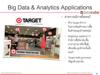 http://dataminingtrend.com http://facebook.com/datacube.th
Big Data & Analytics Applications
• คาดการณ์การตั้งครรภ์
• ห้าง Target ทำการ
วิเคราะห์พฤติกรรมการซื้อ
สินค้าของลูกค้าเพศหญิง
• พบรูปแบบ (pattern) ว่า
ถ้ามีการซื้อวิตามิน ซื้อ
อาหารบำรุง หรือ ซื้อตู้
เตียงเพิ่ม ลูกค้าจะเริ่มตั้ง
ครรภ์
• Target จะส่ง promotion
ให้ลูกค้าเหล่านั้น
98
 