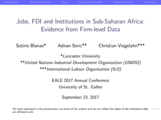 Introduction Related literature Data Econometric model Empirical results Conclusion
Jobs, FDI and Institutions in Sub-Saharan Africa:
Evidence from Firm-level Data
Sotiris Blanas* Adnan Seric** Christian Viegelahn***
*Lancaster University
**United Nations Industrial Development Organization (UNIDO)
***International Labour Organization (ILO)
EALE 2017 Annual Conference
University of St. Gallen
September 23, 2017
All views expressed in this presentation are those of the authors and do not reﬂect the views of the institutions they
are aﬃliated with.
 
