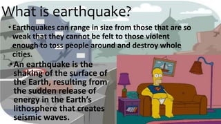 What is earthquake?
•An earthquake is the
shaking of the surface of
the Earth, resulting from
the sudden release of
energy in the Earth’s
lithosphere that creates
seismic waves.
•Earthquakes can range in size from those that are so
weak that they cannot be felt to those violent
enough to toss people around and destroy whole
cities.
 