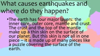 What causes earthquakes and
where do they happen?
•The earth has four major layers: the
inner core, outer core, mantle and crust.
The crust and the top of the mantle
make up a thin skin on the surface of
our planet. But this skin is not all in one
piece – it is made up of many pieces like
a puzzle covering the surface of the
earth.
 