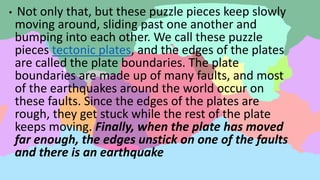 • Not only that, but these puzzle pieces keep slowly
moving around, sliding past one another and
bumping into each other. We call these puzzle
pieces tectonic plates, and the edges of the plates
are called the plate boundaries. The plate
boundaries are made up of many faults, and most
of the earthquakes around the world occur on
these faults. Since the edges of the plates are
rough, they get stuck while the rest of the plate
keeps moving. Finally, when the plate has moved
far enough, the edges unstick on one of the faults
and there is an earthquake
 