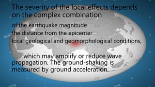 The severity of the local effects depends
on the complex combination
of the earthquake magnitude
the distance from the epicenter
local geological and geomorphological conditions,
which may amplify or reduce wave
propagation. The ground-shaking is
measured by ground acceleration.
 