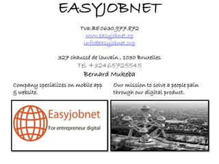 Company specializes on mobile app
& website.
Our mission to solve a people pain
through our digital product.
EASYJOBNET
Tva:BE 0630.977.872
www.easyjobnet.og
info@easyjobnet.org
327 chaussé de louvain , 1030 Bruxelles
Tel +32465725545
Bernard Mukeba
 