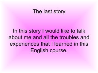 The last story In this story I would like to talk about me and all the troubles and experiences that I learned in this English course. 