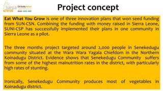 Project concept
Eat What You Grow is one of three innovation plans that won seed funding
from SUN-CSN. Combining the funding with money raised in Sierra Leone,
SUNI-CSP has successfully implemented their plans in one community in
Sierra Leone as a pilot.
The three months project targeted around 2,000 people in Senekedugu
community situated at the Wara Wara Yagala Chiefdom in the Northern
Koinadugu District. Evidence shows that Senekedugu Community suffers
from some of the highest malnutrition rates in the district, with particularly
high rates of stunting.
Ironically, Senekedugu Community produces most of vegetables in
Koinadugu district.
 